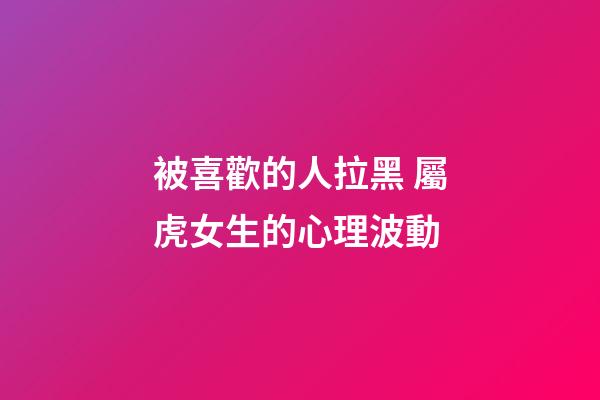被喜歡的人拉黑 屬虎女生的心理波動